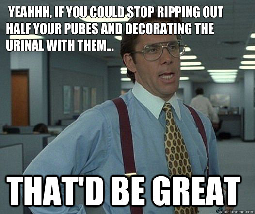  Yeahhh, If you could stop ripping out half your pubes and decorating the urinal with them... that'D be great -  Yeahhh, If you could stop ripping out half your pubes and decorating the urinal with them... that'D be great  Space Office Lumberg