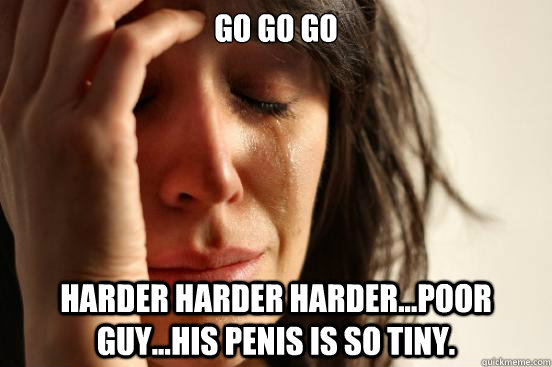 go go go harder harder harder...poor guy...his penis is so tiny.  First World Problems
