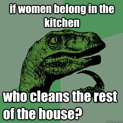 if women belong in the kitchen who cleans the rest of the house?  Philosoraptor