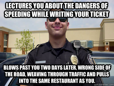 LECTURES YOU ABOUT THE DANGERS OF SPEEDING WHILE WRITING YOUR TICKET Blows past you two days later, wrong side of the road, weaving through traffic and pulls into the same restaurant as you. - LECTURES YOU ABOUT THE DANGERS OF SPEEDING WHILE WRITING YOUR TICKET Blows past you two days later, wrong side of the road, weaving through traffic and pulls into the same restaurant as you.  Scumbag Cop