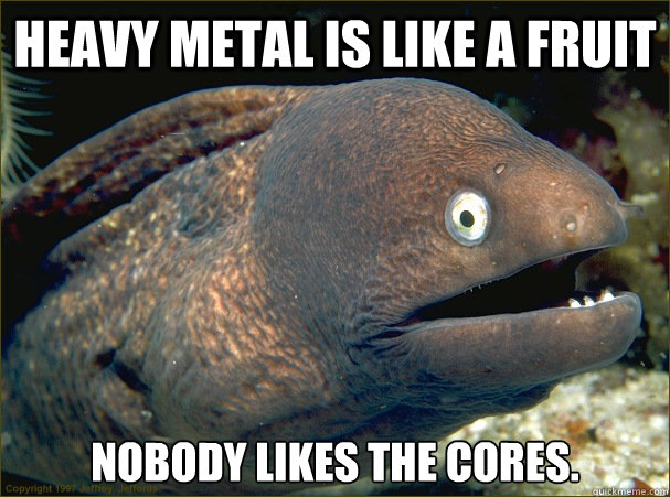 Heavy metal is like a fruit nobody likes the cores. - Heavy metal is like a fruit nobody likes the cores.  Bad Joke Eel