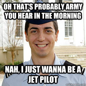 Oh that's probably army you hear in the morning nah, I just wanna be a jet pilot  