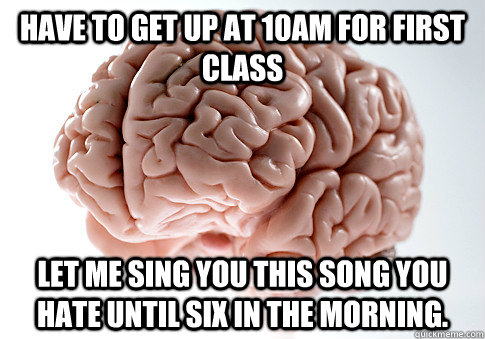 Have to get up at 10am for first class Let me sing you this song you hate until six in the morning.  Scumbag Brain