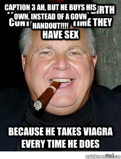 thinks women take birth control every time they have sex because he takes viagra every time he does Caption 3 Ah, but he buys his own, instead of a govn handout!!!! - thinks women take birth control every time they have sex because he takes viagra every time he does Caption 3 Ah, but he buys his own, instead of a govn handout!!!!  Scumbag Rush Limbaugh