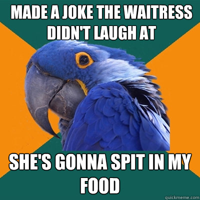 made a joke the waitress didn't laugh at she's gonna spit in my food  Paranoid Parrot