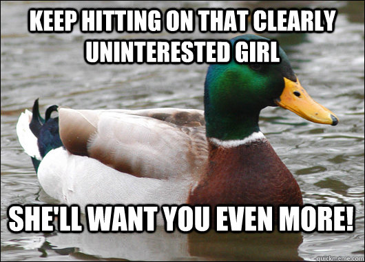 Keep hitting on that clearly uninterested girl She'll want you even more!  Actual Advice Mallard