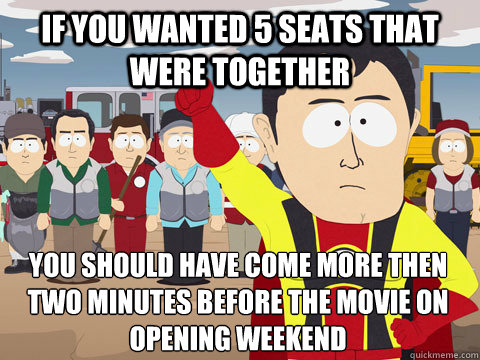 if you wanted 5 seats that were together you should have come more then two minutes before the movie on opening weekend  Captain Hindsight