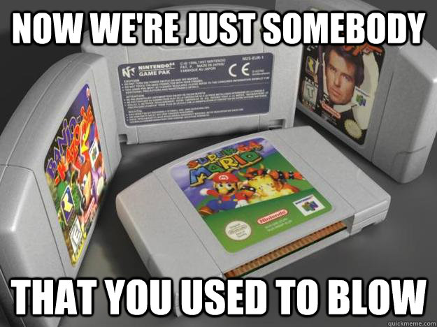Now we're just somebody That you used to blow  N64 Cartridges
