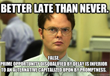 Better late than never. False.
Prime opportunity disqualified by delay is inferior to an alternative capitalized upon by promptness.  Schrute