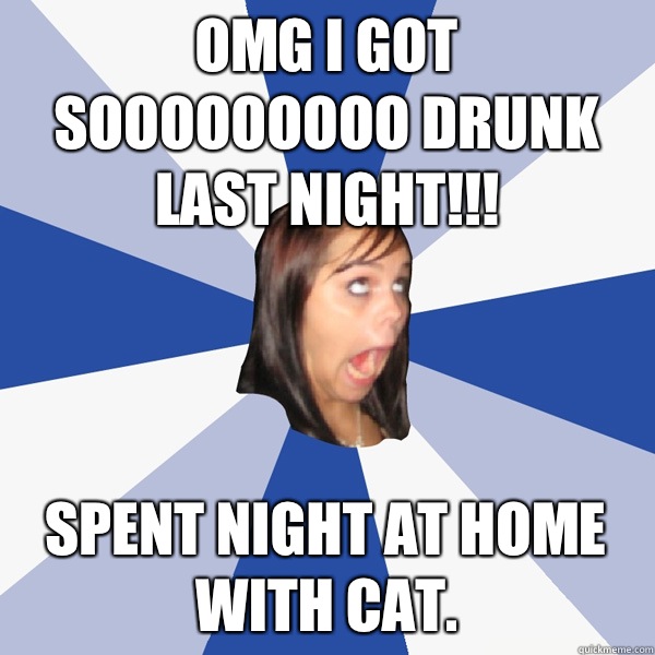 Omg I got sooooooooo drunk last night!!! Spent night at home with cat.  Annoying Facebook Girl