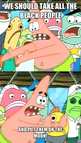 We should take all the black people  and put them on the moon!  Push it somewhere else Patrick
