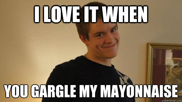 i love it when you gargle my mayonnaise  - i love it when you gargle my mayonnaise   Creepy Pickup Artist