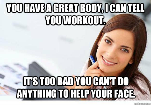 You have a great body, I can tell you workout.  It's too bad you can't do anything to help your face.   Hot Girl At Work
