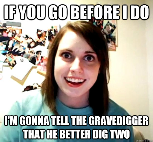 If you go before I do I'm gonna tell the gravedigger that he better dig two  Overly Attached Girlfriend