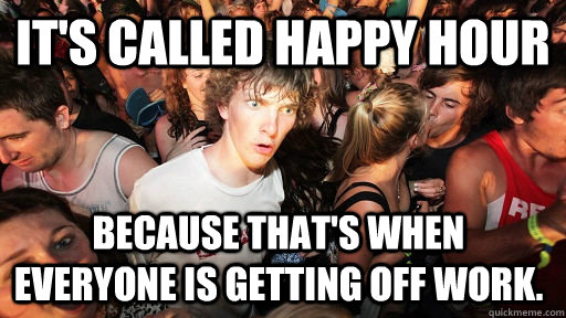 It's called happy hour Because that's when everyone is getting off work. - It's called happy hour Because that's when everyone is getting off work.  Sudden Clarity Clarence