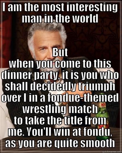 I AM THE MOST INTERESTING MAN IN THE WORLD BUT WHEN YOU COME TO THIS DINNER PARTY, IT IS YOU WHO SHALL DECIDEDLY TRIUMPH OVER I IN A FONDUE-THEMED WRESTLING MATCH TO TAKE THE TITLE FROM ME. YOU'LL WIN AT FONDU, AS YOU ARE QUITE SMOOTH The Most Interesting Man In The World