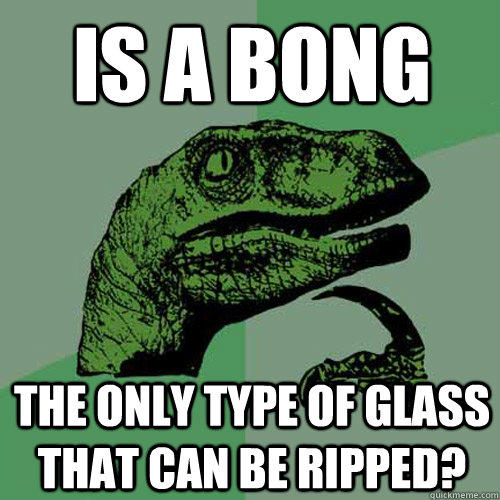 is a bong the only type of glass that can be ripped? - is a bong the only type of glass that can be ripped?  Philosoraptor