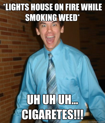 *Lights house on fire while smoking weed* Uh uh uh... CIGARETES!!!  Brett Messenger