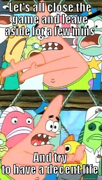 LET'S ALL CLOSE THE GAME AND LEAVE ASIDE FOR A FEW MINS AND TRY TO HAVE A DECENT LIFE Push it somewhere else Patrick