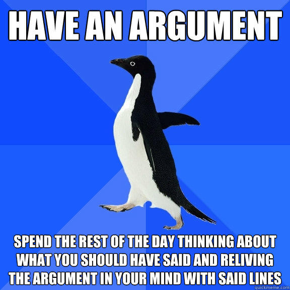 have an argument Spend the rest of the day thinking about what you should have said and reliving the argument in your mind with said lines - have an argument Spend the rest of the day thinking about what you should have said and reliving the argument in your mind with said lines  Socially Awkward Penguin