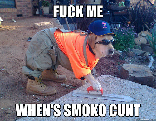 Fuck Me when's smoko cunt  