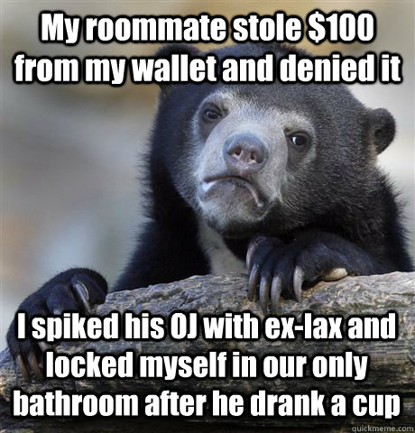 My roommate stole $100 from my wallet and denied it I spiked his OJ with ex-lax and locked myself in our only bathroom after he drank a cup  Confession Bear