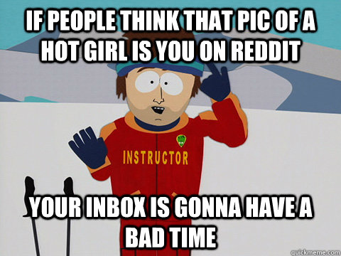 If people think that pic of a hot girl is you on reddit your inbox is gonna have a bad time  Youre gonna have a bad time