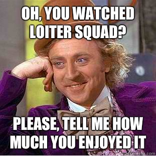 Oh, you watched loiter squad? Please, tell me how much you enjoyed it  Condescending Wonka