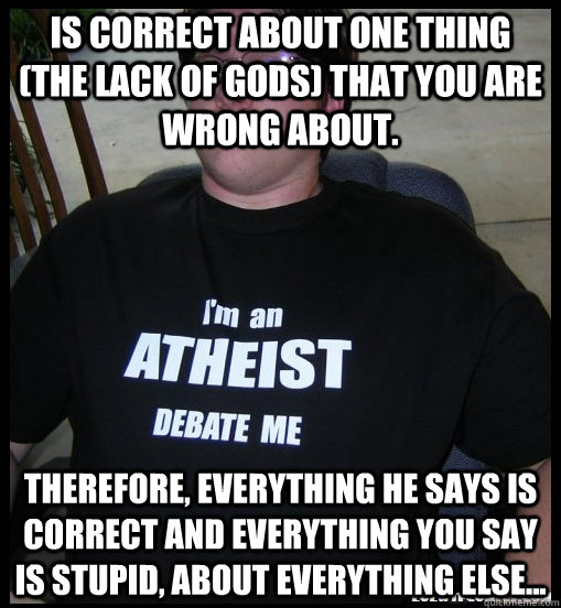 Is correct about one thing (the lack of gods) that you are wrong about. therefore, everything he says is correct and everything you say is stupid, about everything else... - Is correct about one thing (the lack of gods) that you are wrong about. therefore, everything he says is correct and everything you say is stupid, about everything else...  Scumbag Atheist