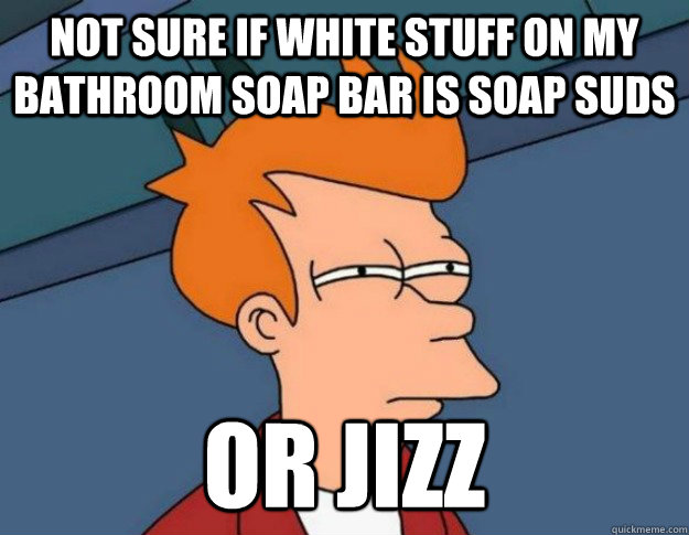 not sure if white stuff on my bathroom soap bar is soap suds or jizz  NOT SURE IF IM HUNGRY or JUST BORED