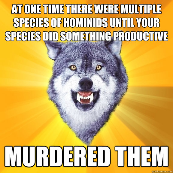 at one time there were multiple species of hominids until your species did something productive murdered them  Courage Wolf