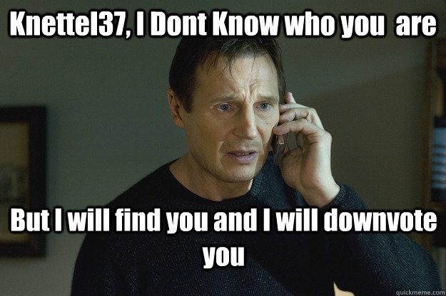 Knettel37, I Dont Know who you  are But I will find you and I will downvote you  Taken Liam Neeson