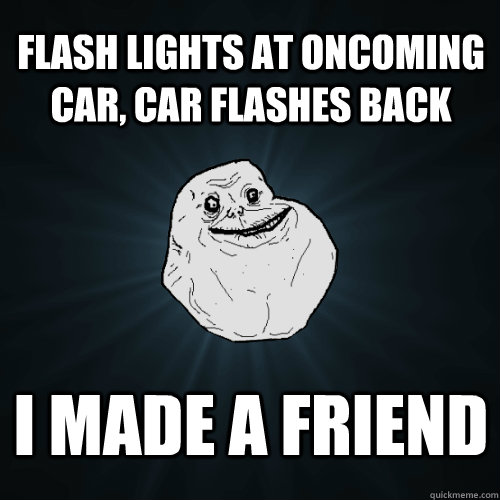 flash lights at oncoming car, car flashes back i made a friend  Forever Alone