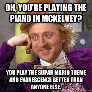Oh, You're playing the piano in McKelvey? You play the Supar Mario theme and Evanescence better than anyone else.  Creepy Wonka