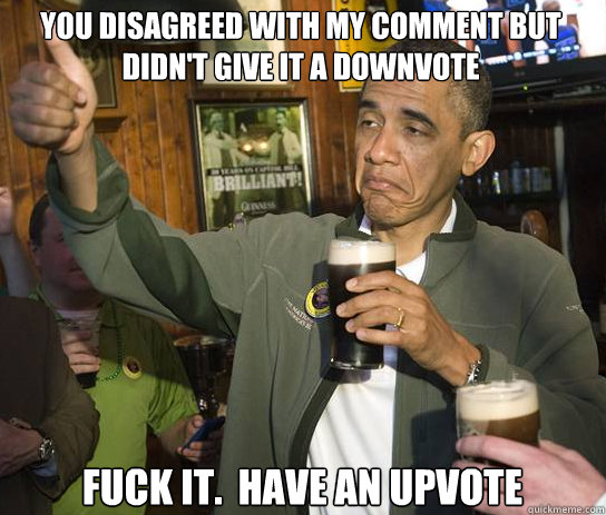 You Disagreed with my comment but didn't give it a downvote Fuck it.  Have an upvote  Upvoting Obama