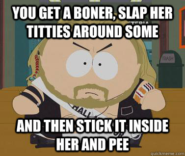 You get a boner, slap her titties around some and then stick it inside her and pee  