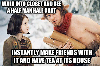 walk into closet and see a half man half goat instantly make friends with it and have tea at its house  