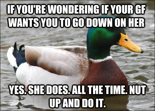 If you're wondering if your gf wants you to go down on her Yes. She does. All the time. Nut up and do it.  Actual Advice Mallard