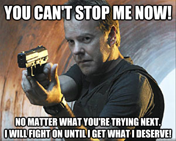 You can't stop me now! No matter what you're trying next.                          I will fight on until i get what i deserve! - You can't stop me now! No matter what you're trying next.                          I will fight on until i get what i deserve!  Jack Bauer DAMN IT!