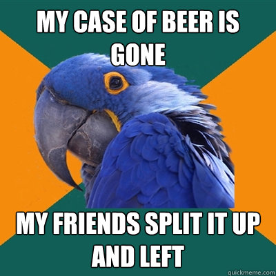 my case of beer is gone my friends split it up and left  Paranoid Parrot