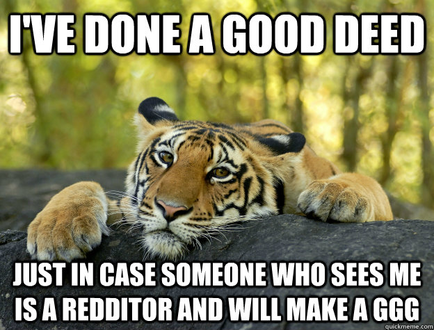 I've done a good deed just in case someone who sees me is a redditor and will make a GGG  