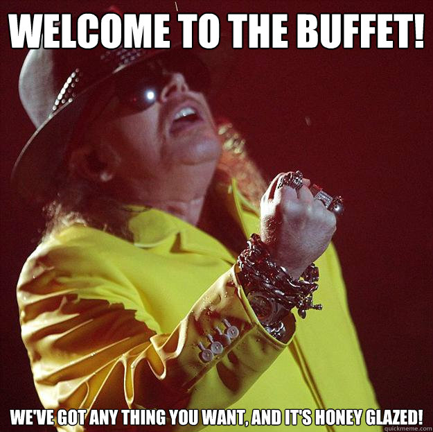 Welcome to the buffet! We've got any thing you want, and it's honey glazed! - Welcome to the buffet! We've got any thing you want, and it's honey glazed!  Fat Axl
