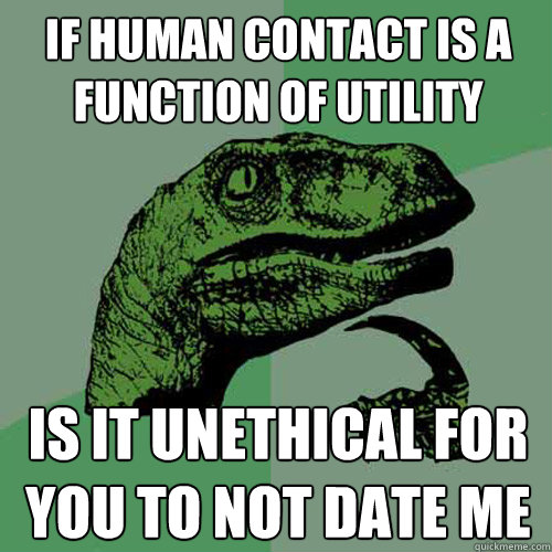 If human contact is a function of utility is it unethical for you to not date me - If human contact is a function of utility is it unethical for you to not date me  Philosoraptor