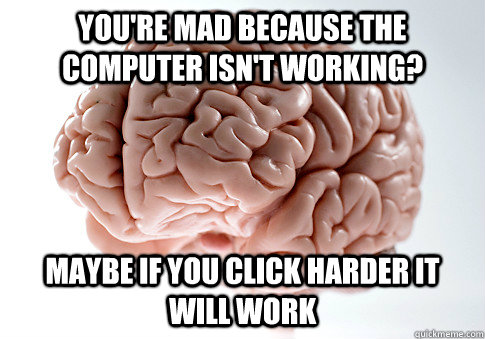 You're mad because the computer isn't working? maybe if you click harder it will work  ScumbagBrain