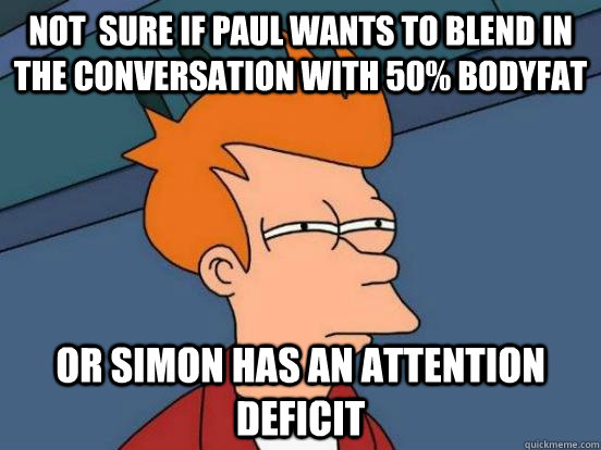 Not  sure if paul wants to blend in the conversation with 50% bodyfat Or simon has an attention deficit  