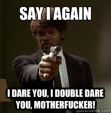 Say I again i dare you, I double dare you, motherfucker!  Pulp Fiction meme