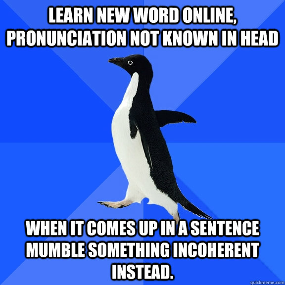 LEARN NEW WORD ONLINE, pronunciation not known in head WHEN it COMES UP IN a SENTENCE MUmBLE SOMETHING INCOHERENT INSTEAD.  Socially Awkward Penguin