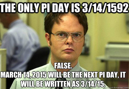 The only pi day is 3/14/1592 False.
March 14, 2015 will be the next Pi day, it will be written as 3/14/15. - The only pi day is 3/14/1592 False.
March 14, 2015 will be the next Pi day, it will be written as 3/14/15.  Schrute