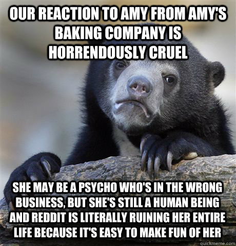 our reaction to amy from amy's baking company is horrendously cruel  she may be a psycho who's in the wrong business, but she's still a human being and reddit is literally ruining her entire life because it's easy to make fun of her - our reaction to amy from amy's baking company is horrendously cruel  she may be a psycho who's in the wrong business, but she's still a human being and reddit is literally ruining her entire life because it's easy to make fun of her  Confession Bear