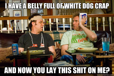 I have a belly full of white dog crap and now you lay this shit on me?  - I have a belly full of white dog crap and now you lay this shit on me?   White Dog Crap
